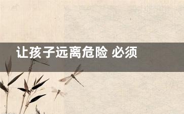 让孩子远离危险 必须要让孩子知道的7个事(让孩子远离危险是家长的职责英语)